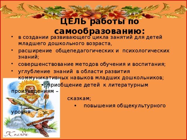ЦЕЛЬ работы по самообразованию:   в создании развивающего цикла занятий для детей младшего дошкольного возраста, расширение общепедагогических и психологических знаний; совершенствование методов обучения и воспитания; углубление знаний в области развития коммуникативных навыков младших дошкольников; • приобщение детей к литературным произведениям –  сказкам; • повышения общекультурного уровня