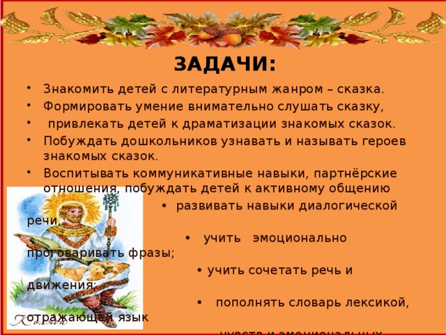 3АДАЧИ:   3накомить детей с литературным жанром – сказка. Формировать умение внимательно слушать сказку,  привлекать детей к драматизации знакомых сказок. Побуждать дошкольников узнавать и называть героев знакомых сказок. Воспитывать коммуникативные навыки, партнёрские отношения, побуждать детей к активному общению • развивать навыки диалогической речи, • учить эмоционально проговаривать фразы; • учить сочетать речь и движения; • пополнять словарь лексикой, отражающей язык  чувств и эмоциональных состояний человека.  