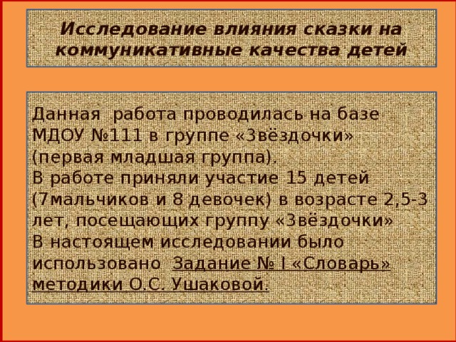 Исследование влияния сказки на коммуникативные качества детей Данная работа проводилась на базе МДОУ №111 в группе «3вёздочки» (первая младшая группа). В работе приняли участие   15 детей (7мальчиков и 8 девочек) в возрасте 2,5-3 лет, посещающих группу «3вёздочки» В настоящем исследовании было использовано Задание № I «Словарь» методики О.С. Ушаковой.