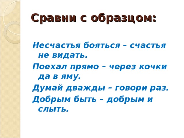 Сравни с образцом: Несчастья бояться – счастья не видать. Поехал прямо – через кочки да в яму. Думай дважды – говори раз. Добрым быть – добрым и слыть.