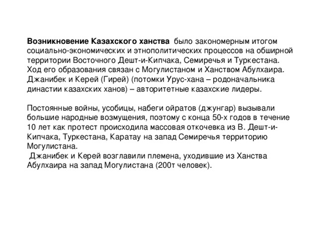 Возникновение Казахского ханства   было закономерным итогом социально-экономических и этнополитических процессов на обширной территории Восточного Дешт-и-Кипчака, Семиречья и Туркестана. Ход его образования связан с Могулистаном и Ханством Абулхаира. Джанибек и Керей (Гирей) (потомки Урус-хана – родоначальника династии казахских ханов) – авторитетные казахские лидеры. Постоянные войны, усобицы, набеги ойратов (джунгар) вызывали большие народные возмущения, поэтому с конца 50-х годов в течение 10 лет как протест происходила массовая откочевка из В. Дешт-и-Кипчака, Туркестана, Каратау на запад Семиречья территорию Могулистана.  Джанибек и Керей возглавили племена, уходившие из Ханства Абулхаира на запад Могулистана (200т человек).