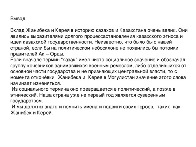 Вывод Вклад Жанибека и Керея в историю казахов и Казахстана очень велик. Они явились выразителями долгого процессастановления казахского этноса и идеи казахской государственности. Неизвестно, что было бы с нашей страной, если бы на политическом небосклоне не появились бы потомки правителей Ак – Орды. Если вначале термин 