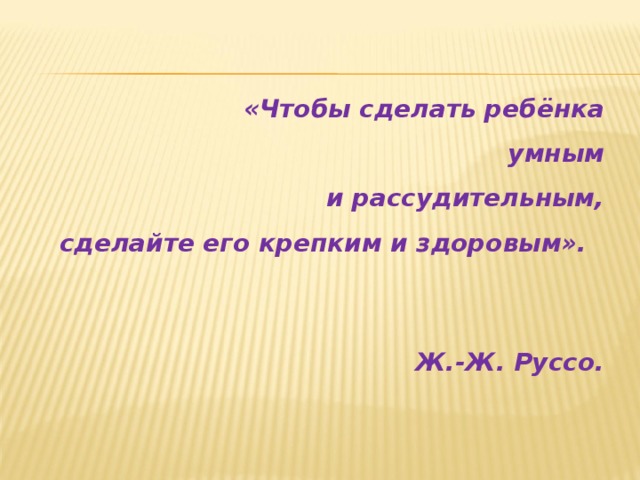 «Чтобы сделать ребёнка  умным  и рассудительным,  сделайте его крепким и здоровым».    Ж.-Ж. Руссо.