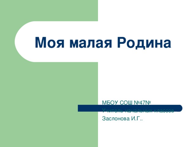 Моя малая Родина МБОУ СОШ №47№ Учитель начальных классов Заслонова И.Г..