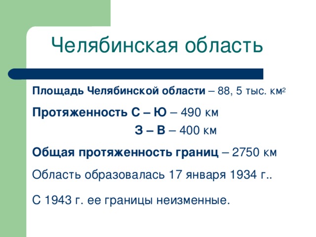 Челябинская область Площадь Челябинской области – 88, 5 тыс. км 2 Протяженность С – Ю – 490 км  З – В – 400 км Общая протяженность границ – 2750 км Область образовалась 17 января 1934 г.. С 1943 г. ее границы неизменные.