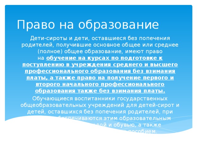 Право на образование Дети-сироты и дети, оставшиеся без попечения родителей, получившие основное общее или среднее (полное) общее образование, имеют право на  обучение на курсах по подготовке к поступлению в учреждения среднего и высшего профессионального образования без взимания платы, а также право на получение первого и второго начального профессионального образования также без взимания платы. Обучающиеся воспитанники государственных общеобразовательных учреждений для детей-сирот и детей, оставшихся без попечения родителей, при выпуске обеспечиваются этим образовательным учреждением одеждой и обувью, а также единовременным денежным пособием.