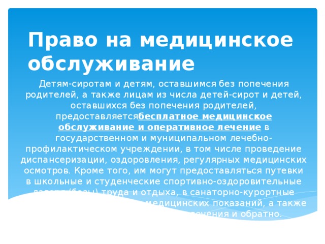 Право на медицинское обслуживание Детям-сиротам и детям, оставшимся без попечения родителей, а также лицам из числа детей-сирот и детей, оставшихся без попечения родителей, предоставляется бесплатное медицинское обслуживание и оперативное лечение  в государственном и муниципальном лечебно-профилактическом учреждении, в том числе проведение диспансеризации, оздоровления, регулярных медицинских осмотров. Кроме того, им могут предоставляться путевки в школьные и студенческие спортивно-оздоровительные лагеря (базы) труда и отдыха, в санаторно-курортные учреждения при наличии медицинских показаний, а также оплачивается проезд к месту лечения и обратно.