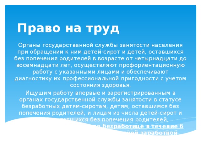 Право на труд Органы государственной службы занятости населения при обращении к ним детей-сирот и детей, оставшихся без попечения родителей в возрасте от четырнадцати до восемнадцати лет, осуществляют профориентационную работу с указанными лицами и обеспечивают диагностику их профессиональной пригодности с учетом состояния здоровья. Ищущим работу впервые и зарегистрированным в органах государственной службы занятости в статусе безработных детям-сиротам, детям, оставшимся без попечения родителей, и лицам из числа детей-сирот и детей, оставшихся без попечения родителей, выплачивается  пособие по безработице в течение 6 месяцев в размере уровня средней заработной платы, сложившегося в республике, крае, области, городах Москве и Санкт-Петербурге, автономной области, автономном округе .