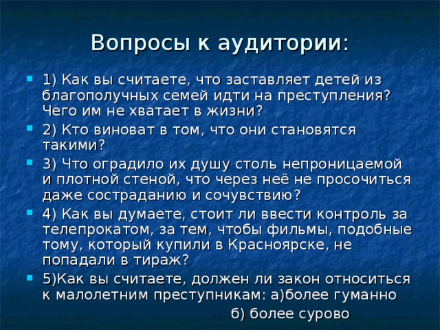 Вопросы к аудитории: 1) Как вы считаете, что заставляет детей из благополучных семей идти на преступления? Чего им не хватает в жизни? 2) Кто виноват в том, что они становятся такими? 3) Что оградило их душу столь непроницаемой и плотной стеной, что через неё не просочиться даже состраданию и сочувствию? 4) Как вы думаете, стоит ли ввести контроль за телепрокатом, за тем, чтобы фильмы, подобные тому, который купили в Красноярске, не попадали в тираж? 5)Как вы считаете, должен ли закон относиться к малолетним преступникам: а)более гуманно  б) более сурово