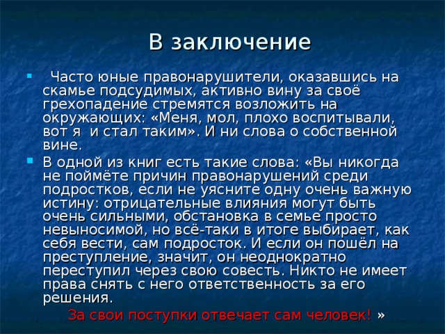 В заключение  Часто юные правонарушители, оказавшись на скамье подсудимых, активно вину за своё грехопадение стремятся возложить на окружающих: «Меня, мол, плохо воспитывали, вот я и стал таким». И ни слова о собственной вине. В одной из книг есть такие слова: «Вы никогда не поймёте причин правонарушений среди подростков, если не уясните одну очень важную истину: отрицательные влияния могут быть очень сильными, обстановка в семье просто невыносимой, но всё-таки в итоге выбирает, как себя вести, сам подросток. И если он пошёл на преступление, значит, он неоднократно переступил через свою совесть. Никто не имеет права снять с него ответственность за его решения.  За свои поступки отвечает сам человек! »