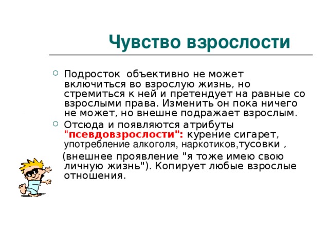 Чувство взрослости Подросток объективно не может включиться во взрослую жизнь, но стремиться к ней и претендует на равные со взрослыми права. Изменить он пока ничего не может, но внешне подражает взрослым. Отсюда и появляются атрибуты 