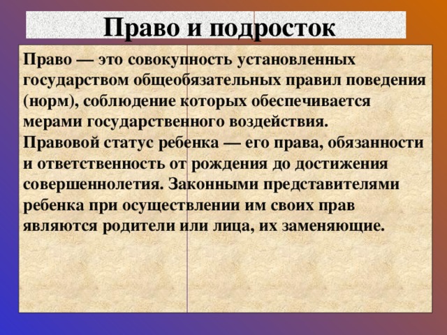 Право и подросток Право — это совокупность установленных государством общеобязательных правил поведения (норм), соблюдение которых обеспечивается мерами государственного воздействия.  Правовой статус ребенка — его права, обязанности и ответственность от рождения до достижения совершеннолетия. Законными представителями ребенка при осуществлении им своих прав являются родители или лица, их заменяющие.