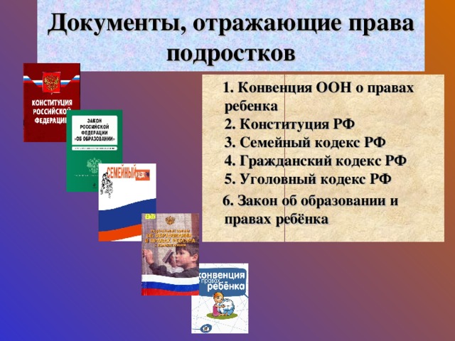 Документы, отражающие права подростков  1. Конвенция ООН о правах ребенка  2. Конституция РФ  3. Семейный кодекс РФ  4. Гражданский кодекс РФ  5. Уголовный кодекс РФ  6. Закон об образовании и правах ребёнка