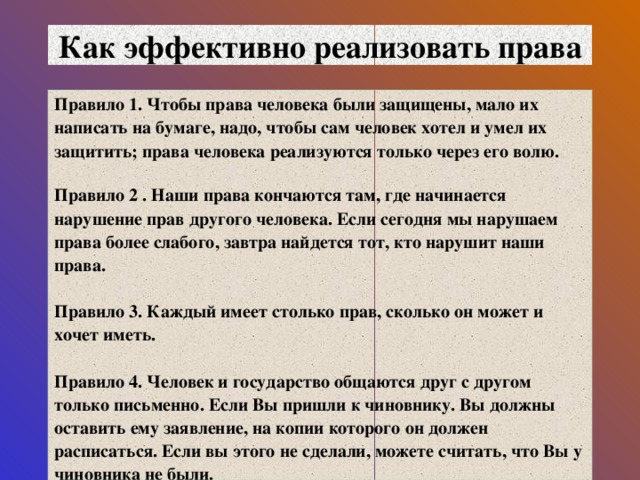 Как эффективно реализовать права Правило 1. Чтобы права человека были защищены, мало их написать на бумаге, надо, чтобы сам человек хотел и умел их защитить; права человека реализуются только через его волю.   Правило 2 . Наши права кончаются там, где начинается нарушение прав другого человека. Если сегодня мы нарушаем права более слабого, завтра найдется тот, кто нарушит наши права.   Правило 3. Каждый имеет столько прав, сколько он может и хочет иметь.   Правило 4. Человек и государство общаются друг с другом только письменно. Если Вы пришли к чиновнику. Вы должны оставить ему заявление, на копии которого он должен расписаться. Если вы этого не сделали, можете считать, что Вы у чиновника не были.