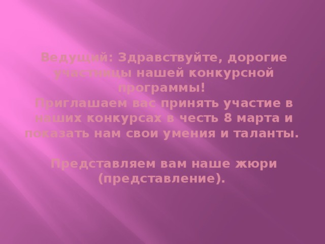 Ведущий: Здравствуйте, дорогие участницы нашей конкурсной программы!  Приглашаем вас принять участие в наших конкурсах в честь 8 марта и показать нам свои умения и таланты.   Представляем вам наше жюри (представление).