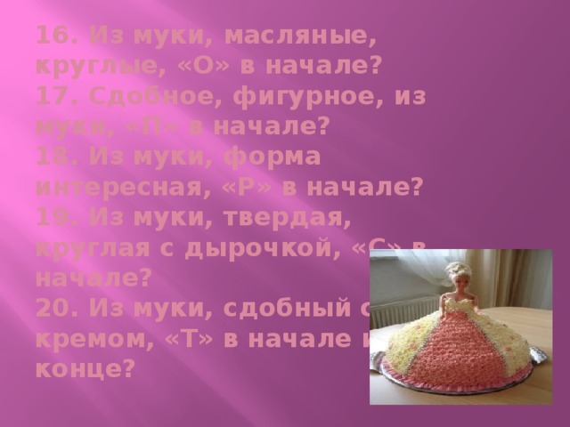 16. Из муки, масляные, круглые, «О» в начале?  17. Сдобное, фигурное, из муки, «П» в начале?  18. Из муки, форма интересная, «Р» в начале?  19. Из муки, твердая, круглая с дырочкой, «С» в начале?  20. Из муки, сдобный с кремом, «Т» в начале и в конце?