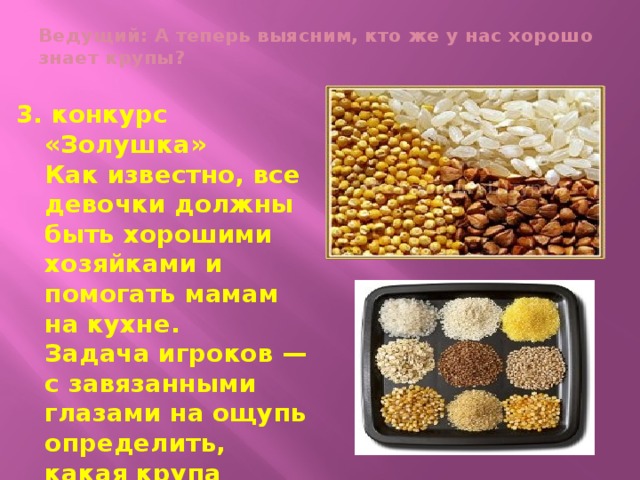 Ведущий: А теперь выясним, кто же у нас хорошо знает крупы?   3. конкурс «Золушка»  Как известно, все девочки должны быть хорошими хозяйками и помогать мамам на кухне.  Задача игроков — с завязанными глазами на ощупь определить, какая крупа насыпана в блюдцах (гречка, рис, пшено).