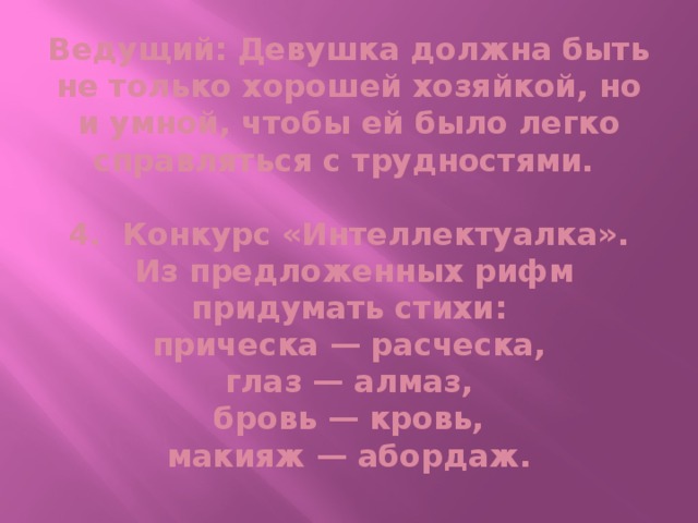 Ведущий: Девушка должна быть не только хорошей хозяйкой, но и умной, чтобы ей было легко справляться с трудностями.   4. Конкурс «Интеллектуалка».  Из предложенных рифм придумать стихи:  прическа — расческа,  глаз — алмаз,  бровь — кровь,  макияж — абордаж.