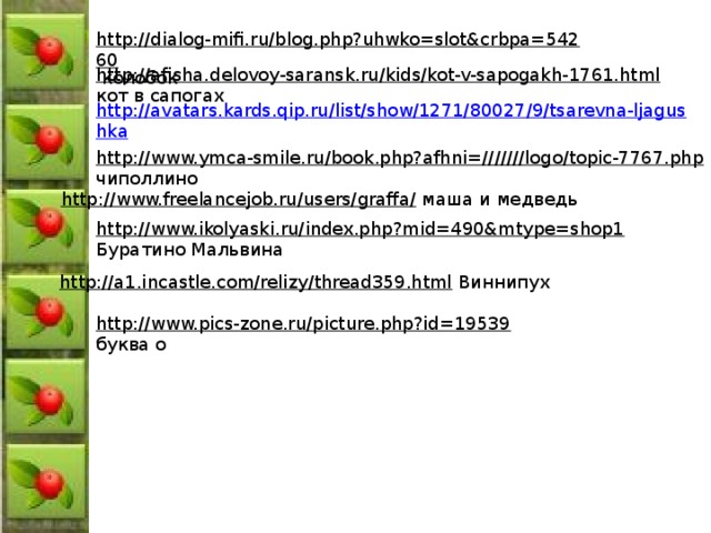 http://dialog-mifi.ru/blog.php?uhwko=slot&crbpa=54260  колобок http://afisha.delovoy-saransk.ru/kids/kot-v-sapogakh-1761.html  кот в сапогах http://avatars.kards.qip.ru/list/show/1271/80027/9/tsarevna-ljagushka http://www.ymca-smile.ru/book.php?afhni=///////logo/topic-7767.php  чиполлино http://www.freelancejob.ru/users/graffa/  маша и медведь http://www.ikolyaski.ru/index.php?mid=490&mtype=shop1  Буратино Мальвина http://a1.incastle.com/relizy/thread359.html  Виннипух http://www.pics-zone.ru/picture.php?id=19539  буква о