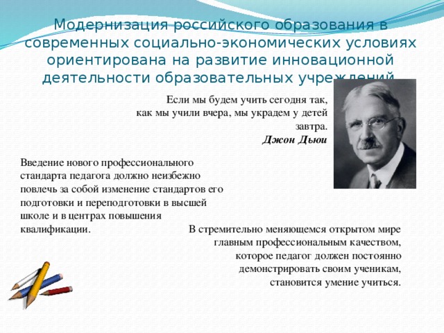 Модернизация российского образования в современных социально-экономических условиях ориентирована на развитие инновационной деятельности образовательных учреждений. Если мы будем учить сегодня так,  как мы учили вчера, мы украдем у детей завтра. Джон Дьюи Введение нового профессионального стандарта педагога должно неизбежно повлечь за собой изменение стандартов его подготовки и переподготовки в высшей школе и в центрах повышения квалификации. В стремительно меняющемся открытом мире главным профессиональным качеством, которое педагог должен постоянно демонстрировать своим ученикам, становится умение учиться.