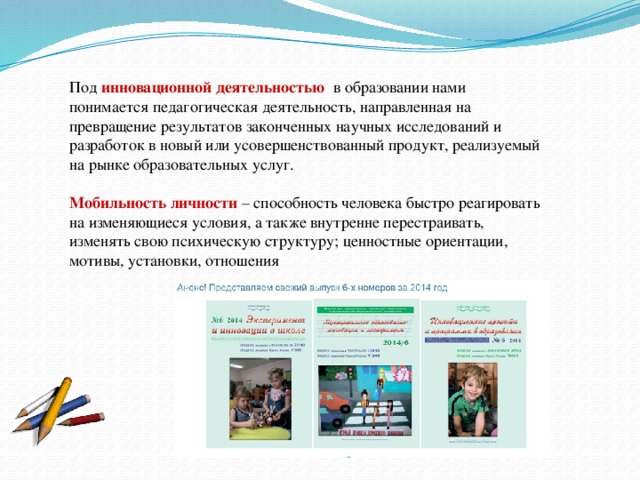 Под инновационной деятельностью в образовании нами понимается педагогическая деятельность, направленная на превращение результатов законченных научных исследований и разработок в новый или усовершенствованный продукт, реализуемый на рынке образовательных услуг. Мобильность личности – способность человека быстро реагировать на изменяющиеся условия, а также внутренне перестраивать, изменять свою психическую структуру; ценностные ориентации, мотивы, установки, отношения