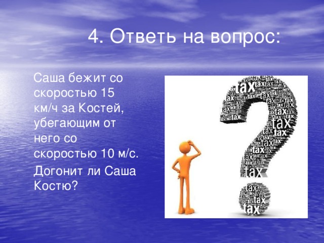 4. Ответь на вопрос:  Саша бежит со скоростью 15 км/ч за Костей, убегающим от него со скоростью 10 м/с.  Догонит ли Саша Костю?