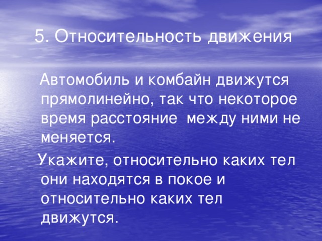 5. Относительность движения  Автомобиль и комбайн движутся прямолинейно, так что некоторое время расстояние между ними не меняется.  Укажите, относительно каких тел они находятся в покое и относительно каких тел движутся.