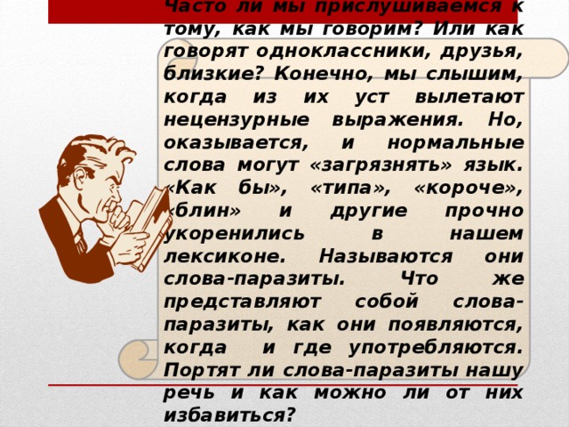 Часто ли мы прислушиваемся к тому, как мы говорим? Или как говорят одноклассники, друзья, близкие? Конечно, мы слышим, когда из их уст вылетают нецензурные выражения. Но, оказывается, и нормальные слова могут «загрязнять» язык. «Как бы», «типа», «короче», «блин» и другие прочно укоренились в нашем лексиконе. Называются они слова-паразиты. Что же представляют собой слова-паразиты, как они появляются, когда и где употребляются. Портят ли слова-паразиты нашу речь и как можно ли от них избавиться?