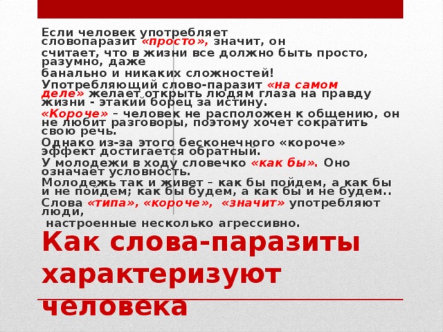 Если человек употребляет словопаразит  «просто»,  значит, он считает, что в жизни все должно быть просто, разумно, даже банально и никаких сложностей! Употребляющий слово-паразит  «на самом деле»   желает открыть людям глаза на правду жизни - этакий борец за истину.  «Короче»   – человек не расположен к общению, он не любит разговоры, поэтому хочет сократить свою речь. Однако из-за этого бесконечного «короче» эффект достигается обратный. У молодежи в ходу словечко  «как бы».  Оно означает условность. Молодежь так и живет – как бы пойдем, а как бы и не пойдем; как бы будем, а как бы и не будем.. Слова  «типа», «короче», «значит»  употребляют люди,  настроенные несколько агрессивно.  Как слова-паразиты характеризуют человека