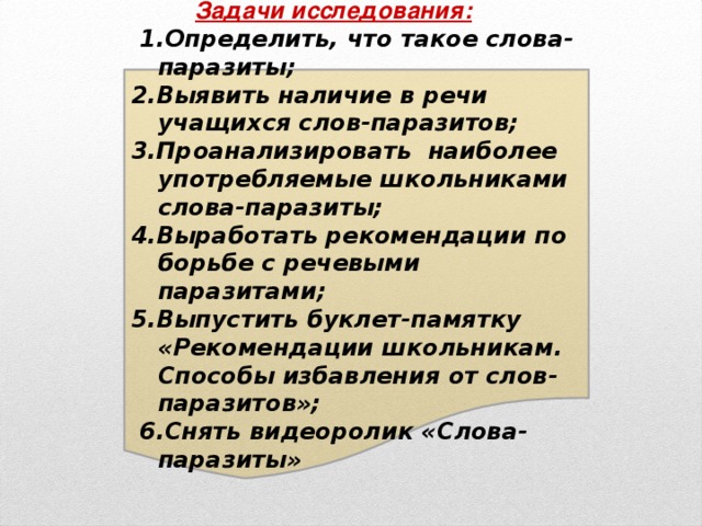 Задачи исследования:  1.Определить, что такое слова-паразиты; 2.Выявить наличие в речи учащихся слов-паразитов; 3.Проанализировать наиболее употребляемые школьниками слова-паразиты; 4.Выработать рекомендации по борьбе с речевыми паразитами; 5.Выпустить буклет-памятку «Рекомендации школьникам. Способы избавления от слов-паразитов»;  6.Снять видеоролик «Слова-паразиты»