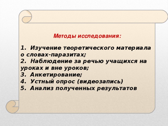 Методы исследования:  1. Изучение теоретического материала о словах-паразитах; 2. Наблюдение за речью учащихся на уроках и вне уроков; 3. Анкетирование; 4. Устный опрос (видеозапись) 5. Анализ полученных результатов