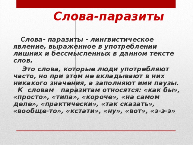 Слова-паразиты  Слова- паразиты - лингвистическое явление, выраженное в употреблении лишних и бессмысленных в данном тексте слов.  Это слова, которые люди употребляют часто, но при этом не вкладывают в них никакого значения, а заполняют ими паузы. К  словам   паразитам относятся: «как бы», «просто», «типа», «короче», «на самом деле», «практически», «так сказать», «вообще-то», «кстати», «ну», «вот», «э-э-э»