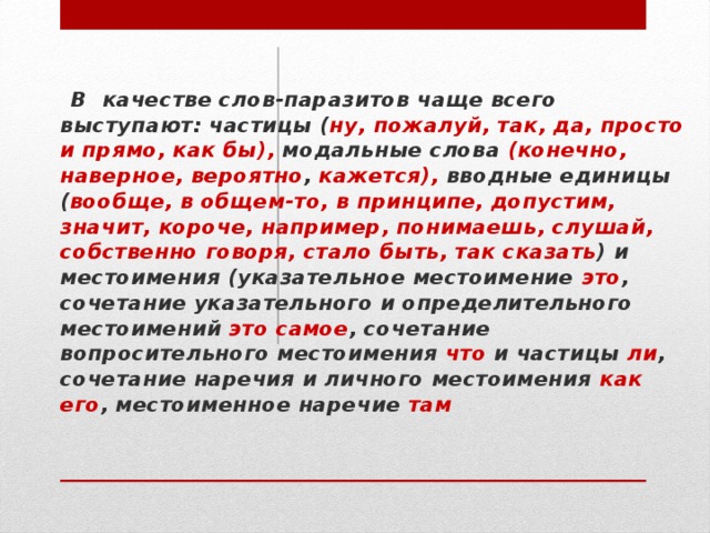 В качестве слов-паразитов чаще всего выступают: частицы ( ну, пожалуй, так, да, просто и прямо, как  бы), модальные слова (конечно, наверное, вероятно , кажется), вводные единицы ( вообще, в общем-то, в принципе, допустим, значит, короче, например, понимаешь, слушай, собственно говоря, стало быть, так сказать ) и местоимения (указательное местоимение это , сочетание указательного и определительного местоимений это самое , сочетание вопросительного местоимения что и частицы ли , сочетание наречия и личного местоимения как его , местоименное наречие там