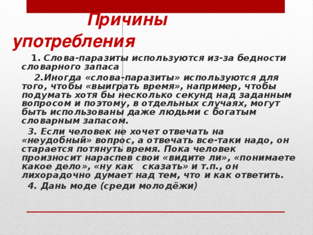 Причины употребления  1. Слова-паразиты используются из-за бедности словарного запаса  2.Иногда «слова-паразиты» используются для того, чтобы «выиграть время», например, чтобы подумать хотя бы несколько секунд над заданным вопросом и поэтому, в отдельных случаях, могут быть использованы даже людьми с богатым словарным запасом.  3. Если человек не хочет отвечать на «неудобный» вопрос, а отвечать все-таки надо, он старается потянуть время. Пока человек произносит нараспев свои «видите ли», «понимаете какое дело», «ну как сказать» и т.п., он лихорадочно думает над тем, что и как ответить.  4. Дань моде (среди молодёжи)