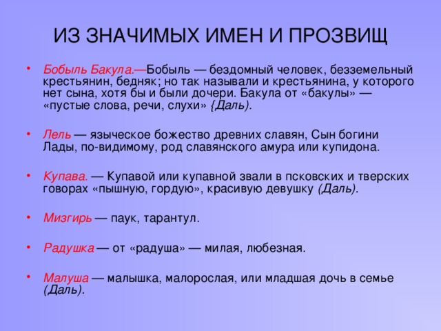 ИЗ ЗНАЧИМЫХ ИМЕН И ПРОЗВИЩ Бобыль Бакула. — Бобыль — бездомный человек, безземельный крестьянин, бедняк; но так называли и крестьянина, у которого нет сына, хотя бы и были дочери. Бакула от «бакулы» — «пустые слова, речи, слухи» {Даль).  Лель  — языческое божество древних славян, Сын богини Лады, по-видимому, род славянского амура или купидона.  Купава.  — Купавой или купавной звали в псковских и тверских говорах «пышную, гордую», красивую девушку (Даль).  Мизгирь  — паук, тарантул.  Радушка  — от «радуша» — милая, любезная.