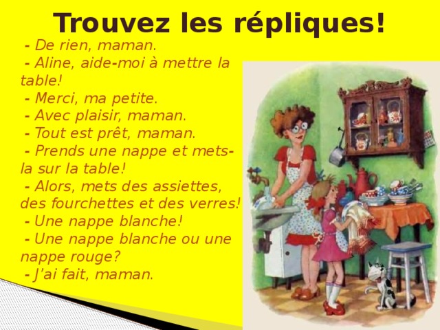 Trouvez les répliques!  - De rien, maman.  - Aline, aide-moi à mettre la table!  - Merci, ma petite.  - Avec plaisir, maman.  - Tout est prêt, maman.  - Prends une nappe et mets-la sur la table!  - Alors, mets des assiettes, des fourchettes et des verres!  - Une nappe blanche!  - Une nappe blanche ou une nappe rouge?  - J’ai fait, maman.