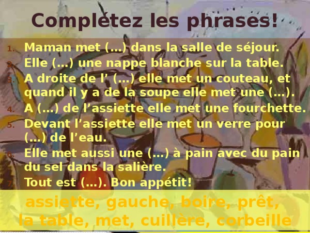 Complétez les phrases! Maman met (…) dans la salle de séjour. Elle (…) une nappe blanche sur la table. A droite de l’ (…) elle met un couteau, et quand il y a de la soupe elle met une (…). A (…) de l’assiette elle met une fourchette. Devant l’assiette elle met un verre pour (…) de l’eau. Elle met aussi une (…) à pain avec du pain du sel dans la salière. Tout est (…). Bon appétit! assiette, gauche, boire, prêt, la table, met, cuillère, corbeille