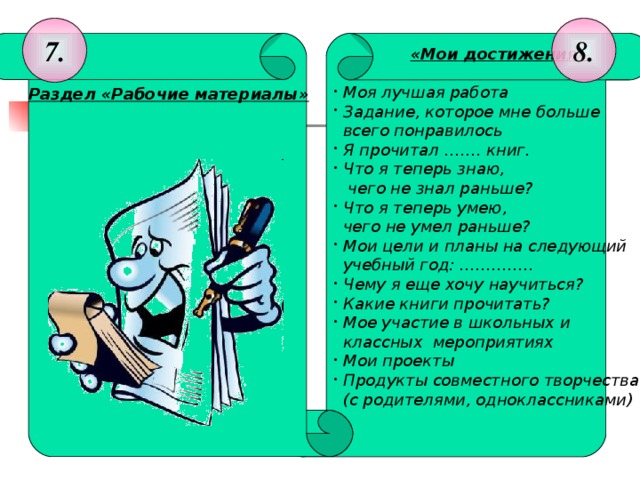 8. 7.  «Мои достижения»    Моя лучшая работа  Задание, которое мне больше  Раздел «Рабочие материалы»    всего понравилось            Я прочитал ……. книг.  Что я теперь знаю,    чего не знал раньше?  Что я теперь умею,  чего не умел раньше?  Мои цели и планы на следующий  учебный год: …………..  Чему я еще хочу научиться?  Какие книги прочитать?  Мое участие в школьных и  классных мероприятиях  Мои проекты  Продукты совместного творчества  (с родителями, одноклассниками)   Раздел «Рабочие материалы» На каждый предмет имеется свой «файл», в него вкладываются диагностические работы.