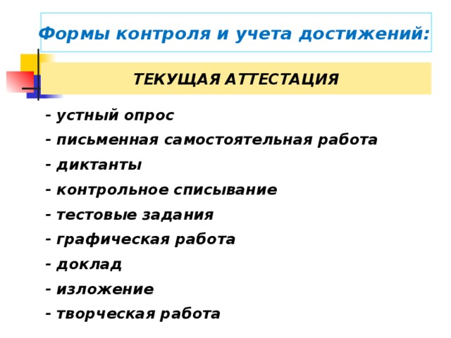 Формы контроля и учета достижений:  ТЕКУЩАЯ АТТЕСТАЦИЯ - устный опрос  - письменная самостоятельная работа - диктанты - контрольное списывание - тестовые задания  - графическая работа  В текущем оценивании используются субъективные методы (наблюдения, самооценка и самоанализ) и методы, основанные, как правило, на анализе письменных ответов и работ учащихся. - доклад  - изложение - творческая работа