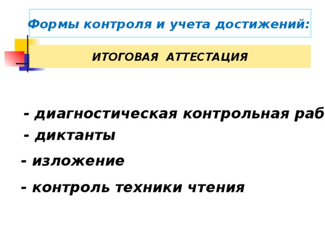 Формы контроля и учета достижений:  ИТОГОВАЯ АТТЕСТАЦИЯ  - диагностическая контрольная работа  - диктанты  - изложение  Итоговое оценивание происходит в конце года, а затем в конце обучения в начальной школе. Наиболее целесообразно проводить итоговое оценивание в форме накопительной оценки. Такая оценка предполагает синтез всей накопленной за 4 года обучения информации об учебных достижениях школьника. - контроль техники чтения