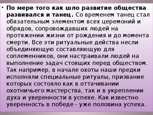 По мере того как шло развитие общества развивался и танец. Со временем танец стал обязательным элементом всех церемоний и обрядов, сопровождавших людей на протяжении жизни от рождения и до момента смерти. Все эти ритуальные действа несли объединяющую составляющую для соплеменников, они настраивали людей на выполнение задач стоящих перед обществом. Так например, в начале охоты наши предки исполняли специальные ритуалы, призвание которых состояло как в оттачивании охотничьего мастерства, так и в укреплении духа и уверенности в успехе. Как известно уверенность в победе - уже половина успеха.