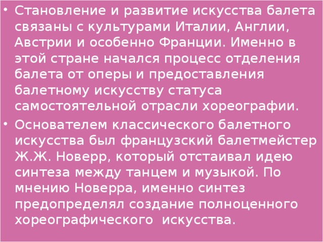 Становление и развитие искусства балета связаны с культурами Италии, Англии, Австрии и особенно Франции. Именно в этой стране начался процесс отделения балета от оперы и предоставления балетному искусству статуса самостоятельной отрасли хореографии. Основателем классического балетного искусства был французский балетмейстер Ж.Ж. Новерр, который отстаивал идею синтеза между танцем и музыкой. По мнению Новерра, именно синтез предопределял создание полноценного хореографического искусства.