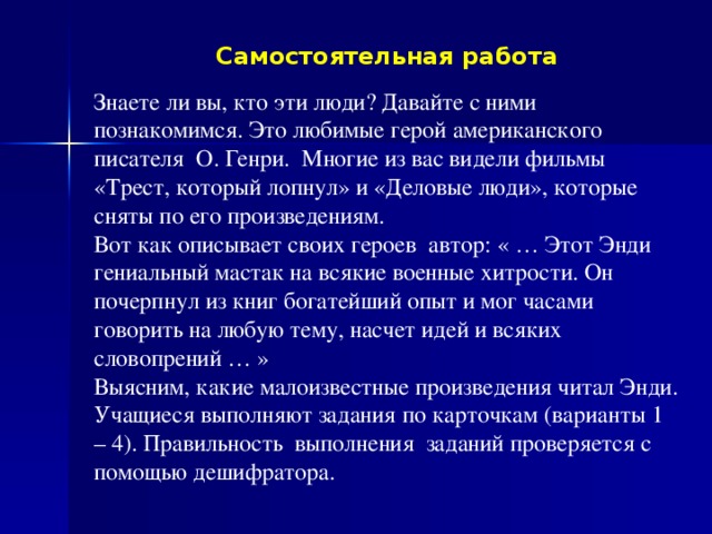 Самостоятельная работа Знаете ли вы, кто эти люди? Давайте с ними познакомимся. Это любимые герой американского писателя О. Генри. Многие из вас видели фильмы «Трест, который лопнул» и «Деловые люди», которые сняты по его произведениям. Вот как описывает своих героев автор: « … Этот Энди гениальный мастак на всякие военные хитрости. Он почерпнул из книг богатейший опыт и мог часами говорить на любую тему, насчет идей и всяких словопрений … » Выясним, какие малоизвестные произведения читал Энди. Учащиеся выполняют задания по карточкам (варианты 1 – 4). Правильность выполнения заданий проверяется с помощью дешифратора.