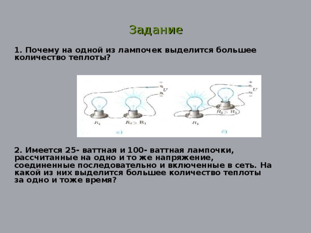 Задание 1. Почему на одной из лампочек выделится большее количество теплоты? 2. Имеется 25- ваттная и 100- ваттная лампочки, рассчитанные на одно и то же напряжение, соединенные последовательно и включенные в сеть. На какой из них выделится большее количество теплоты за одно и тоже время?