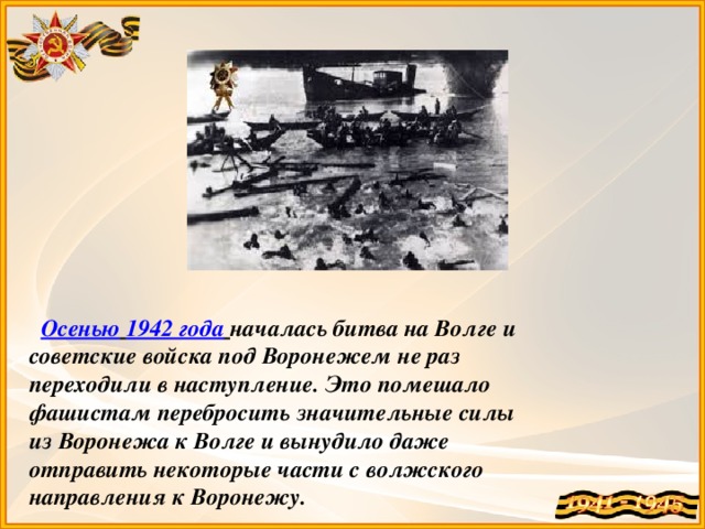 Осенью  1942 года  началась битва на Волге и советские войска под Воронежем не раз переходили в наступление. Это помешало фашистам перебросить значительные силы из Воронежа к Волге и вынудило даже отправить некоторые части с волжского направления к Воронежу.