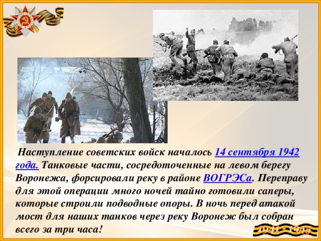 Наступление советских войск началось 14 сентября 1942 года. Танковые части, сосредоточенные на левом берегу Воронежа, форсировали реку в районе ВОГРЭСа . Переправу для этой операции много ночей тайно готовили саперы, которые строили подводные опоры. В ночь перед атакой мост для наших танков через реку Воронеж был собран всего за три часа!