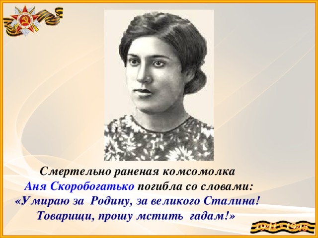 Смертельно раненая комсомолка  Аня Скоробогатько погибла со словами: «Умираю за  Родину, за великого Сталина!  Товарищи, прошу мстить  гадам!»