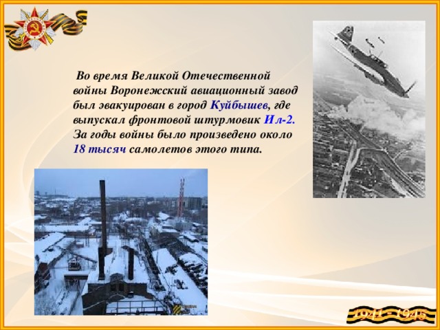 Во время Великой Отечественной войны Воронежский авиационный завод был эвакуирован в город Куйбышев , где выпускал фронтовой штурмовик Ил-2. За годы войны было произведено около 18 тысяч самолетов этого типа.