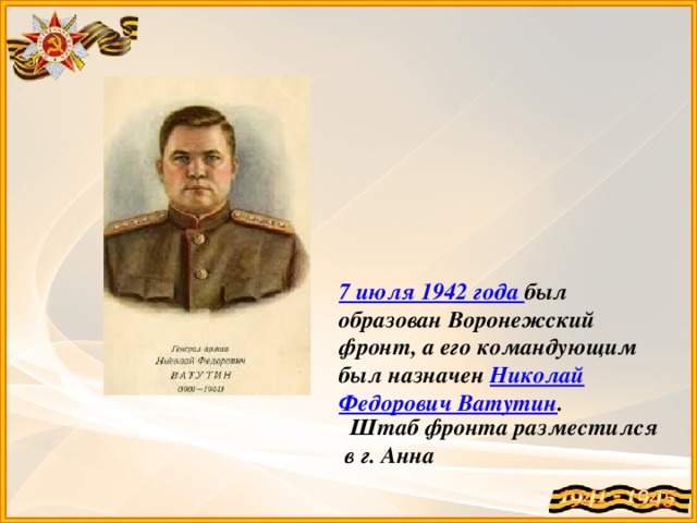 7 июля 1942 года был образован Воронежский фронт, а его командующим был назначен Николай Федорович Ватутин .  Штаб фронта разместился в г. Анна