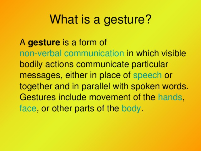 What is a gesture?  A gesture is a form of non-verbal communication in which visible bodily actions communicate particular messages, either in place of speech or together and in parallel with spoken words. Gestures include movement of the hands , face , or other parts of the body .